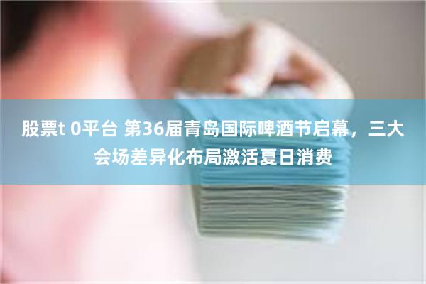 股票t 0平台 第36届青岛国际啤酒节启幕，三大会场差异化布局激活夏日消费