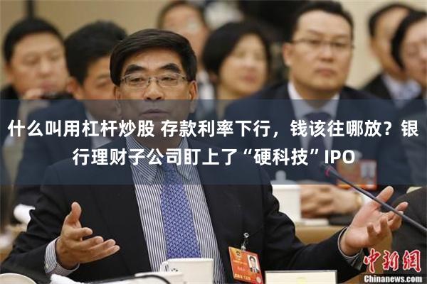 什么叫用杠杆炒股 存款利率下行，钱该往哪放？银行理财子公司盯上了“硬科技”IPO