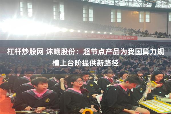 杠杆炒股网 沐曦股份：超节点产品为我国算力规模上台阶提供新路径