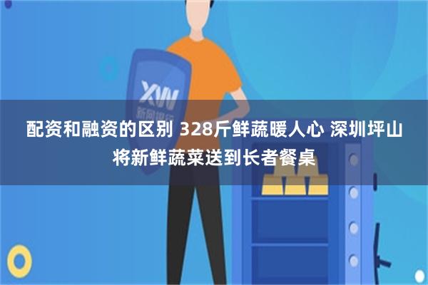 配资和融资的区别 328斤鲜蔬暖人心 深圳坪山将新鲜蔬菜送到长者餐桌