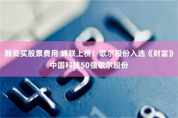 融资买股票费用 蝉联上榜！歌尔股份入选《财富》中国科技50强歌尔股份