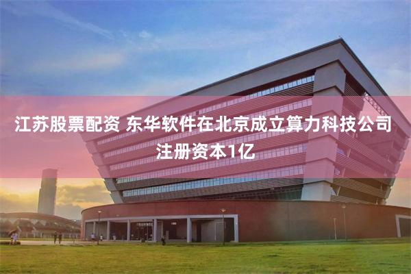 江苏股票配资 东华软件在北京成立算力科技公司 注册资本1亿