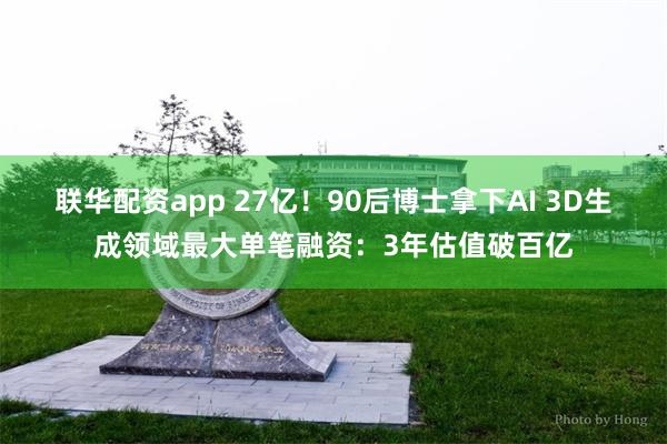 联华配资app 27亿！90后博士拿下AI 3D生成领域最大单笔融资：3年估值破百亿