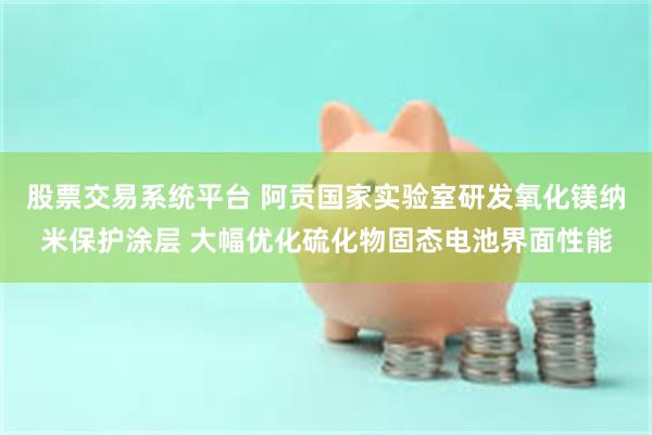 股票交易系统平台 阿贡国家实验室研发氧化镁纳米保护涂层 大幅优化硫化物固态电池界面性能
