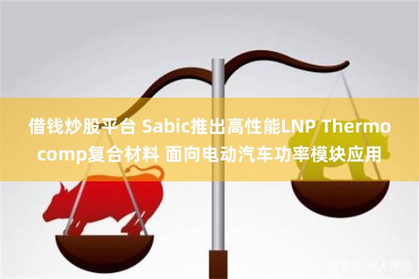 借钱炒股平台 Sabic推出高性能LNP Thermocomp复合材料 面向电动汽车功率模块应用