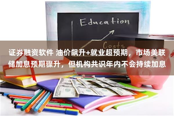 证券融资软件 油价飙升+就业超预期，市场美联储加息预期骤升，但机构共识年内不会持续加息