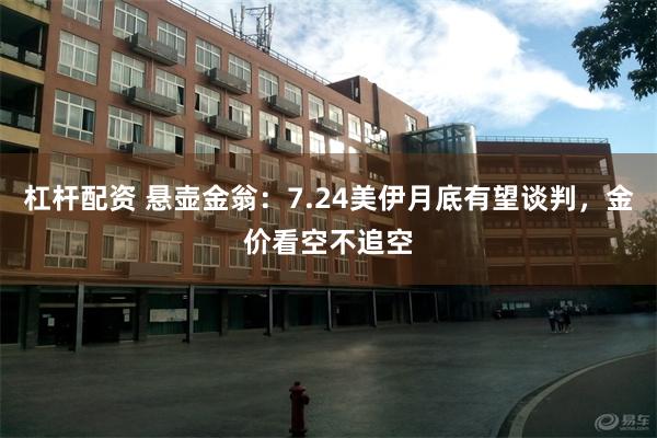 杠杆配资 悬壶金翁：7.24美伊月底有望谈判，金价看空不追空