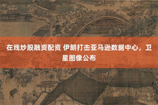 在线炒股融资配资 伊朗打击亚马逊数据中心，卫星图像公布