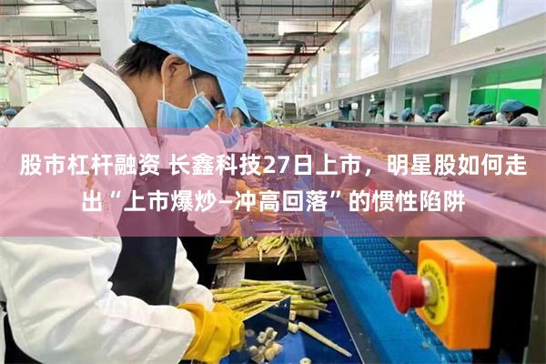 股市杠杆融资 长鑫科技27日上市，明星股如何走出“上市爆炒—冲高回落”的惯性陷阱