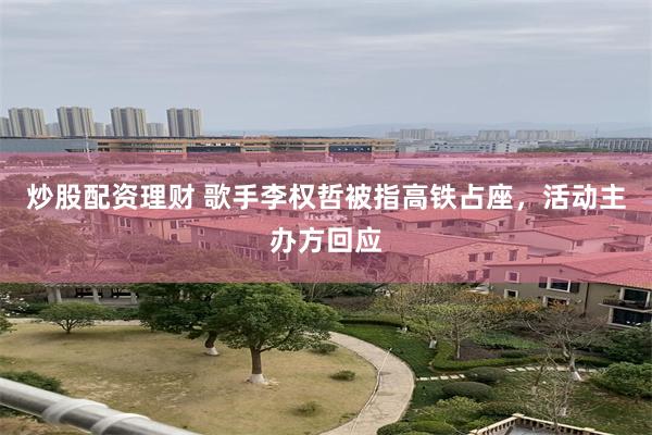 炒股配资理财 歌手李权哲被指高铁占座，活动主办方回应