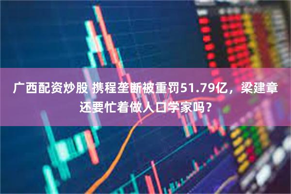广西配资炒股 携程垄断被重罚51.79亿，梁建章还要忙着做人口学家吗？