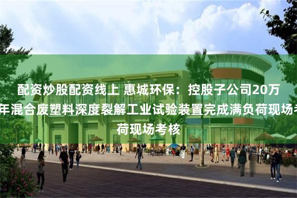 配资炒股配资线上 惠城环保：控股子公司20万吨/年混合废塑料深度裂解工业试验装置完成满负荷现场考核