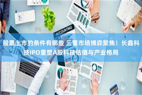 股票上市的条件有哪些 三重市场博弈聚焦！长鑫科技IPO重塑A股科技估值与产业格局