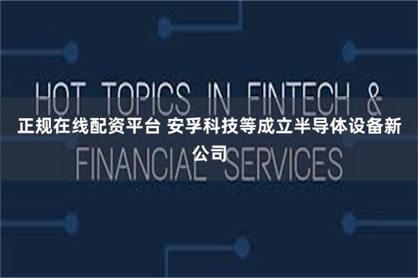 正规在线配资平台 安孚科技等成立半导体设备新公司