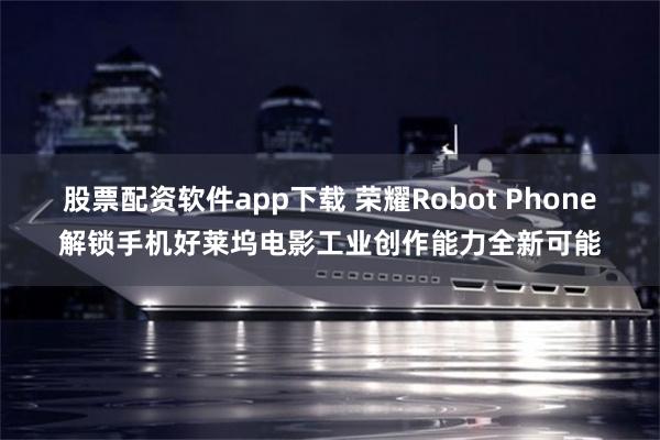 股票配资软件app下载 荣耀Robot Phone解锁手机好莱坞电影工业创作能力全新可能