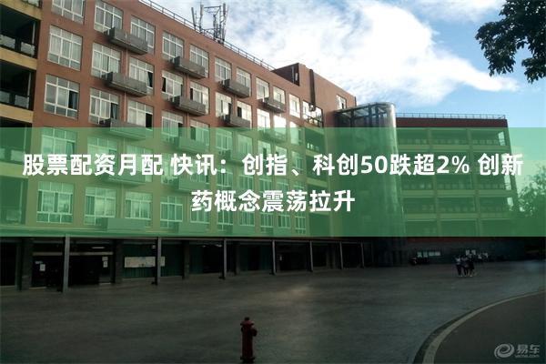 股票配资月配 快讯：创指、科创50跌超2% 创新药概念震荡拉升