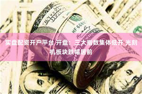 实盘配资开户平台 开盘：三大指数集体低开 光刻机板块跌幅居前