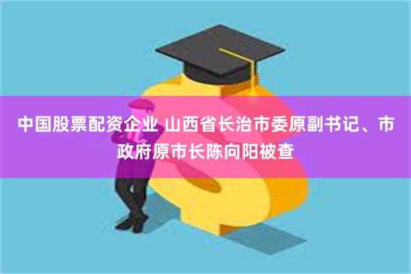 中国股票配资企业 山西省长治市委原副书记、市政府原市长陈向阳被查