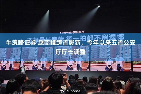 牛策略证券 赵韶峰跨省履新，今年以来五省公安厅厅长调整