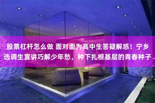 股票杠杆怎么做 面对面为高中生答疑解惑！宁乡选调生宣讲巧解少年愁，种下扎根基层的青春种子
