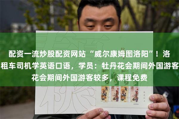 配资一流炒股配资网站 “威尔康姆图洛阳”！洛阳组织数十名出租车司机学英语口语，学员：牡丹花会期间外国游客较多，课程免费