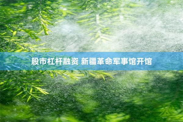股市杠杆融资 新疆革命军事馆开馆