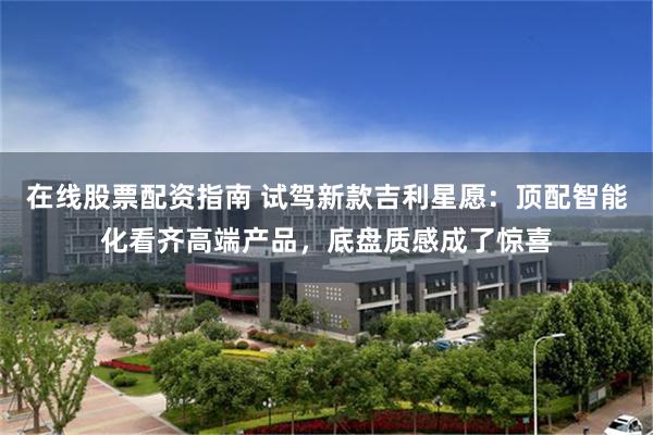 在线股票配资指南 试驾新款吉利星愿：顶配智能化看齐高端产品，底盘质感成了惊喜