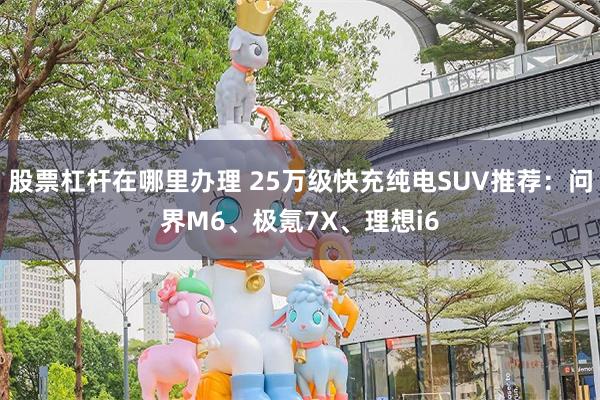 股票杠杆在哪里办理 25万级快充纯电SUV推荐：问界M6、极氪7X、理想i6