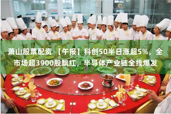 萧山股票配资 【午报】科创50半日涨超5%，全市场超3900股飘红，半导体产业链全线爆发
