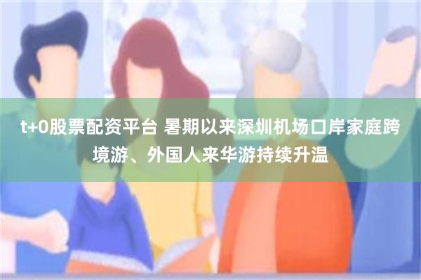 t+0股票配资平台 暑期以来深圳机场口岸家庭跨境游、外国人来华游持续升温
