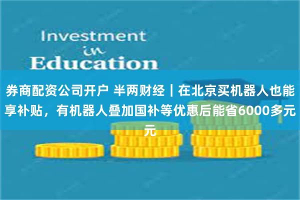 券商配资公司开户 半两财经｜在北京买机器人也能享补贴，有机器人叠加国补等优惠后能省6000多元