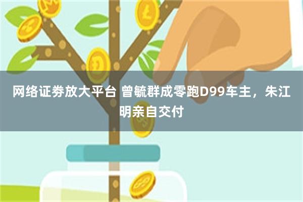 网络证劵放大平台 曾毓群成零跑D99车主，朱江明亲自交付
