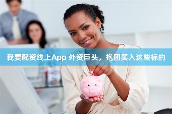 我要配资线上App 外资巨头，抱团买入这些标的