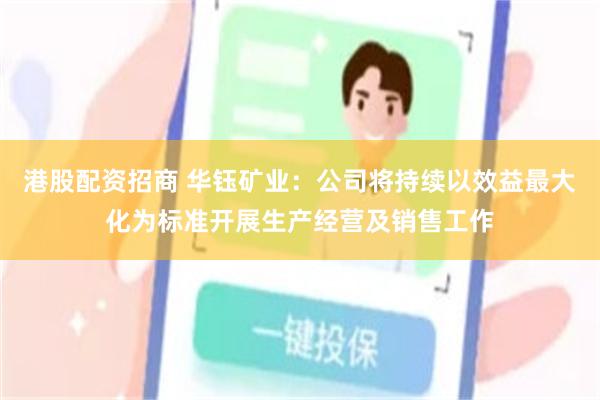 港股配资招商 华钰矿业：公司将持续以效益最大化为标准开展生产经营及销售工作