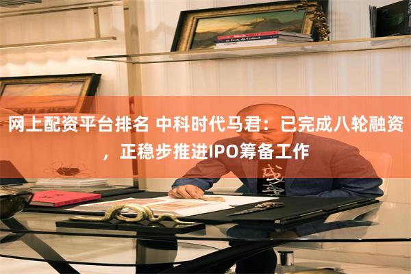 网上配资平台排名 中科时代马君：已完成八轮融资，正稳步推进IPO筹备工作