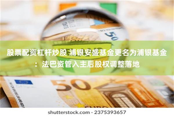 股票配资杠杆炒股 浦银安盛基金更名为浦银基金：法巴资管入主后股权调整落地