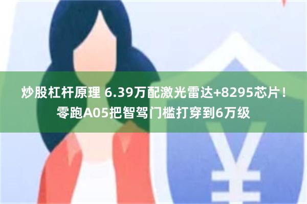 炒股杠杆原理 6.39万配激光雷达+8295芯片！零跑A05把智驾门槛打穿到6万级