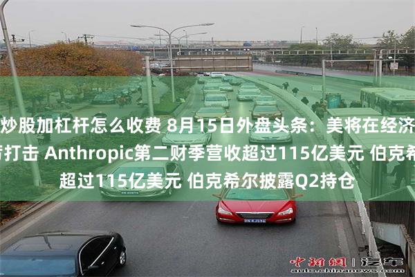 炒股加杠杆怎么收费 8月15日外盘头条：美将在经济上对伊实施严厉打击 Anthropic第二财季营收超过115亿美元 伯克希尔披露Q2持仓