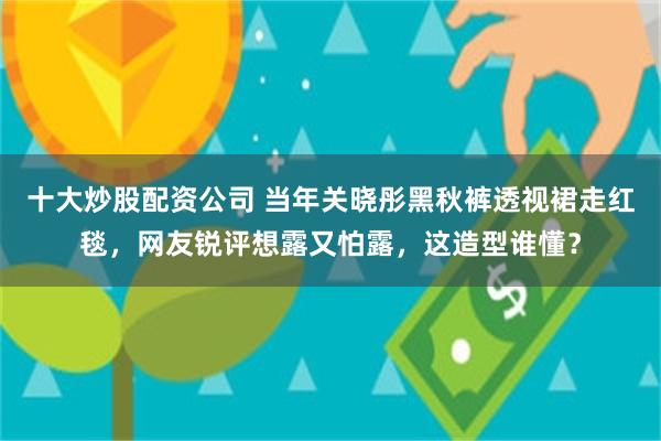 十大炒股配资公司 当年关晓彤黑秋裤透视裙走红毯，网友锐评想露又怕露，这造型谁懂？