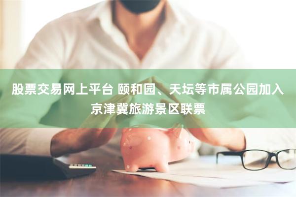 股票交易网上平台 颐和园、天坛等市属公园加入京津冀旅游景区联票