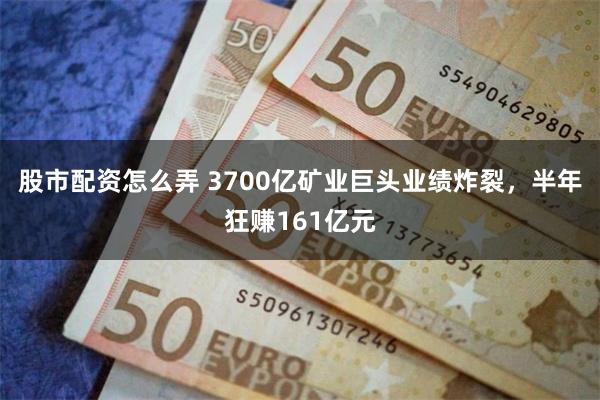 股市配资怎么弄 3700亿矿业巨头业绩炸裂，半年狂赚161亿元