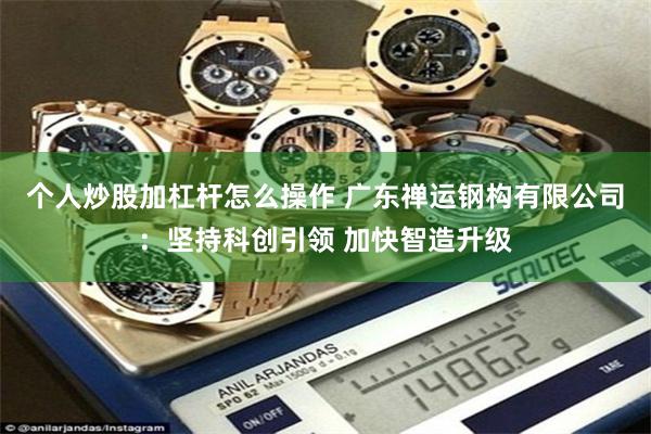个人炒股加杠杆怎么操作 广东禅运钢构有限公司：坚持科创引领 加快智造升级