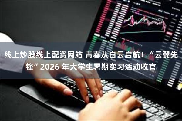 线上炒股线上配资网站 青春从白云启航！“云翼先锋”2026 年大学生暑期实习活动收官