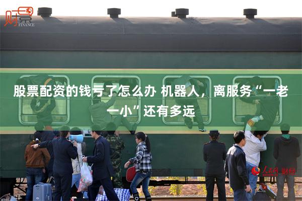 股票配资的钱亏了怎么办 机器人，离服务“一老一小”还有多远