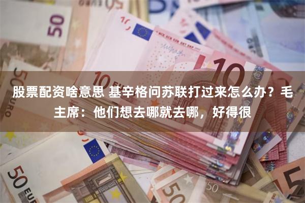 股票配资啥意思 基辛格问苏联打过来怎么办？毛主席：他们想去哪就去哪，好得很