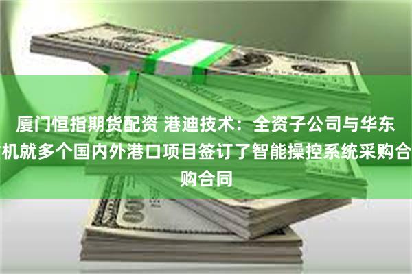厦门恒指期货配资 港迪技术：全资子公司与华东重机就多个国内外港口项目签订了智能操控系统采购合同