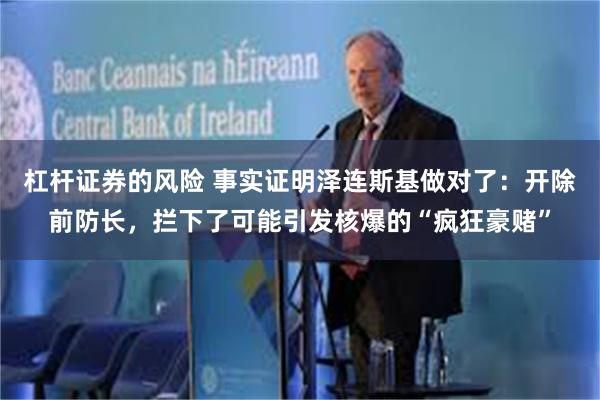 杠杆证券的风险 事实证明泽连斯基做对了：开除前防长，拦下了可能引发核爆的“疯狂豪赌”