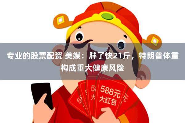 专业的股票配资 美媒：胖了快21斤，特朗普体重构成重大健康风险