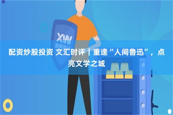配资炒股投资 文汇时评｜重逢“人间鲁迅”，点亮文学之城