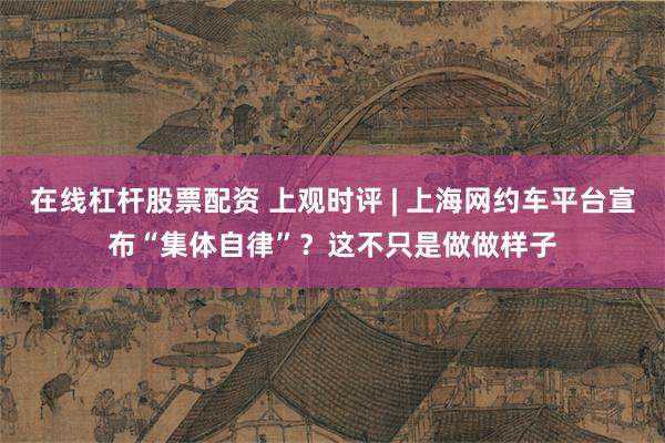 在线杠杆股票配资 上观时评 | 上海网约车平台宣布“集体自律”？这不只是做做样子